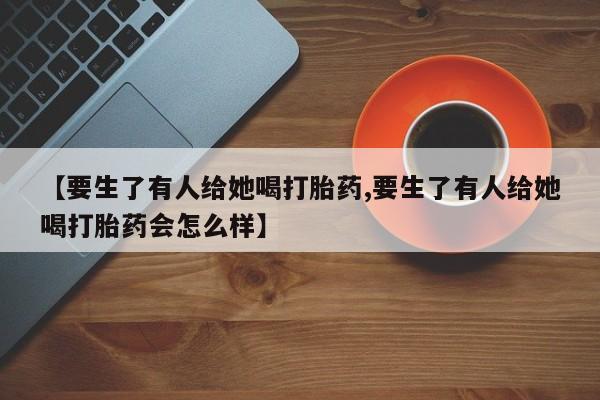 卖打胎药流产药微信【要生了有人给她喝打胎药,要生了有人给她喝打胎药会怎么样】