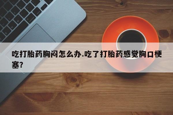 卖打胎药流产药微信吃打胎药胸闷怎么办.吃了打胎药感觉胸口梗塞？