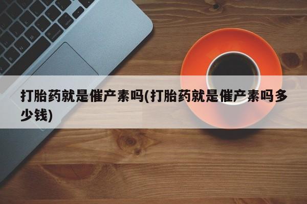 卖打胎药流产药微信打胎药就是催产素吗(打胎药就是催产素吗多少钱)