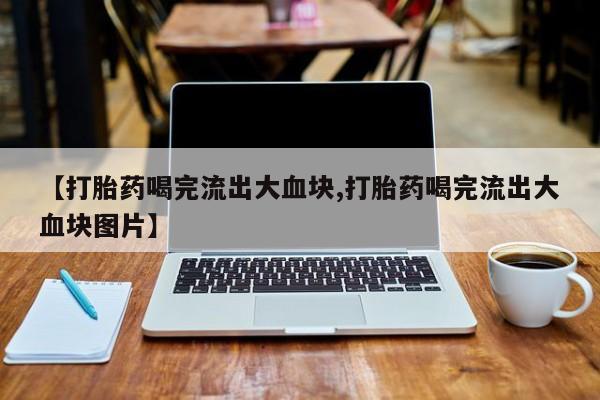 卖打胎药流产药微信【打胎药喝完流出大血块,打胎药喝完流出大血块图片】