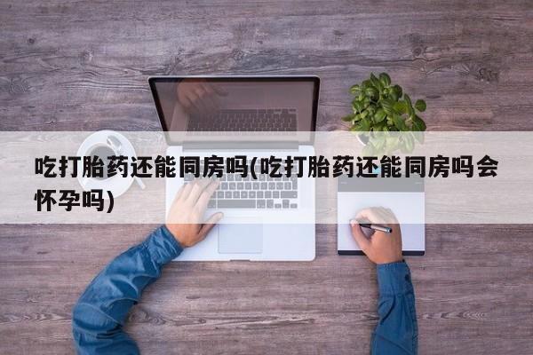 卖打胎药流产药微信吃打胎药还能同房吗(吃打胎药还能同房吗会怀孕吗)