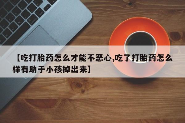 卖打胎药流产药微信【吃打胎药怎么才能不恶心,吃了打胎药怎么样有助于小孩掉出来】