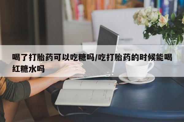 卖打胎药流产药微信喝了打胎药可以吃糖吗/吃打胎药的时候能喝红糖水吗