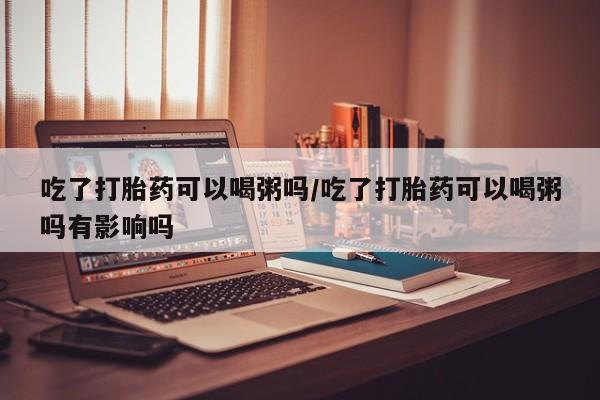 卖打胎药流产药微信吃了打胎药可以喝粥吗/吃了打胎药可以喝粥吗有影响吗