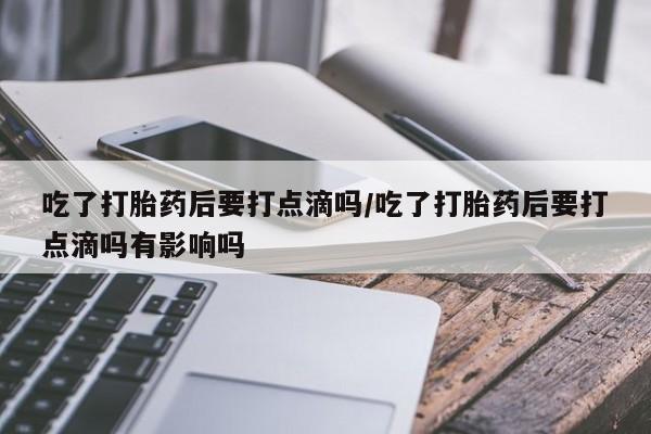卖打胎药流产药微信吃了打胎药后要打点滴吗/吃了打胎药后要打点滴吗有影响吗