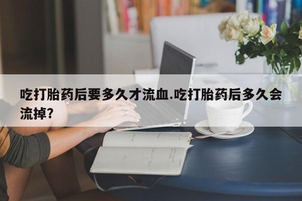 卖打胎药流产药微信吃打胎药后要多久才流血.吃打胎药后多久会流掉？