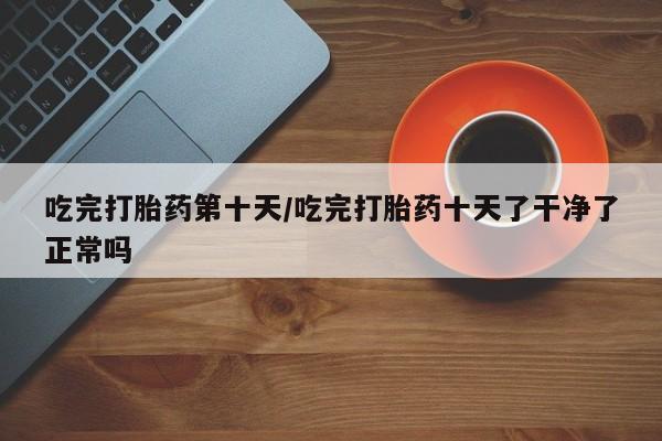 卖打胎药流产药微信吃完打胎药第十天/吃完打胎药十天了干净了正常吗