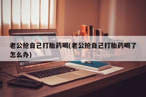 卖打胎药流产药微信老公抢自己打胎药喝(老公抢自己打胎药喝了怎么办)