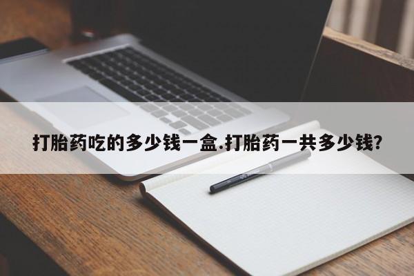 卖打胎药流产药微信打胎药吃的多少钱一盒.打胎药一共多少钱？