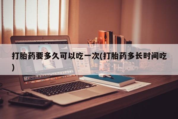 卖打胎药流产药微信打胎药要多久可以吃一次(打胎药多长时间吃)