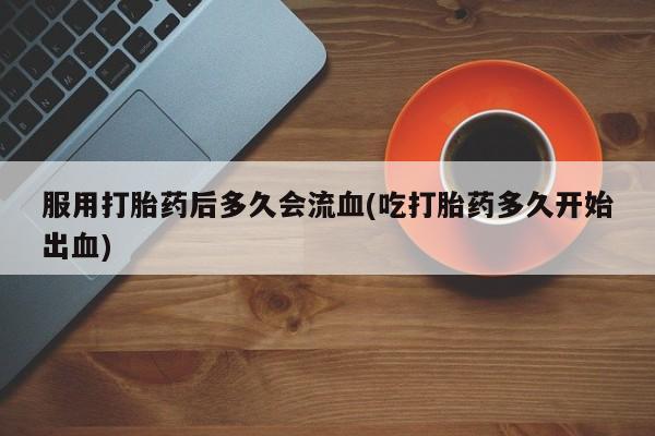 卖打胎药流产药微信服用打胎药后多久会流血(吃打胎药多久开始出血)