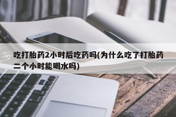 卖打胎药流产药微信吃打胎药2小时后吃药吗(为什么吃了打胎药二个小时能喝水吗)