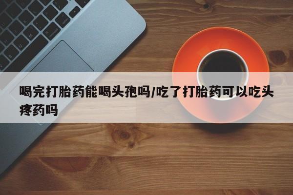 卖打胎药流产药微信喝完打胎药能喝头孢吗/吃了打胎药可以吃头疼药吗