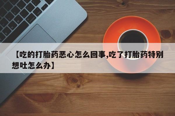 卖打胎药流产药微信【吃的打胎药恶心怎么回事,吃了打胎药特别想吐怎么办】