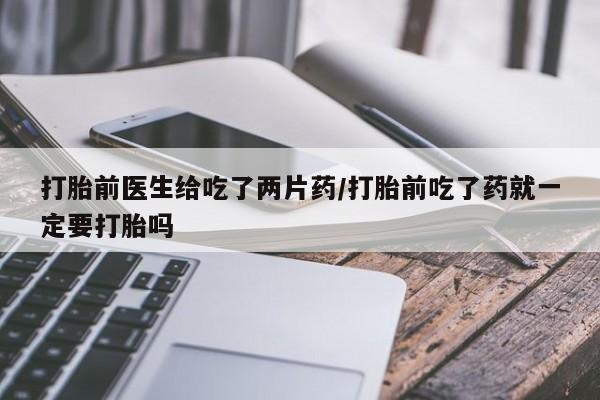 卖打胎药流产药微信打胎前医生给吃了两片药/打胎前吃了药就一定要打胎吗