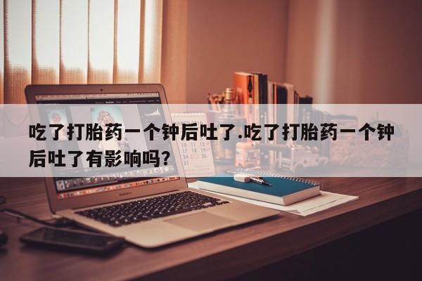 卖打胎药流产药微信吃了打胎药一个钟后吐了.吃了打胎药一个钟后吐了有影响吗？