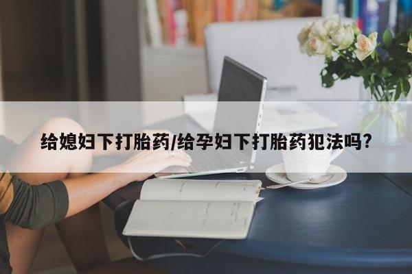 卖打胎药流产药微信给媳妇下打胎药/给孕妇下打胎药犯法吗?