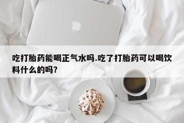 卖打胎药流产药微信吃打胎药能喝正气水吗.吃了打胎药可以喝饮料什么的吗？