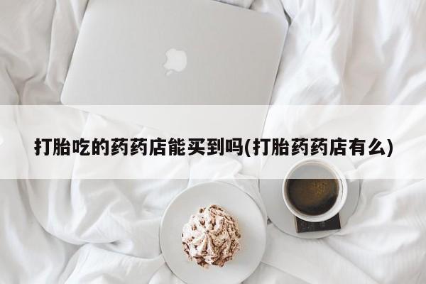 卖打胎药流产药微信打胎吃的药药店能买到吗(打胎药药店有么)