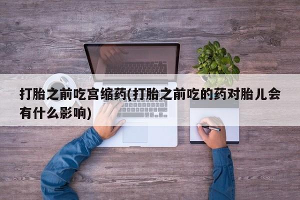 卖打胎药流产药微信打胎之前吃宫缩药(打胎之前吃的药对胎儿会有什么影响)