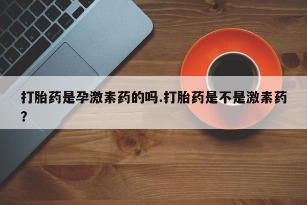 卖打胎药流产药微信打胎药是孕激素药的吗.打胎药是不是激素药？