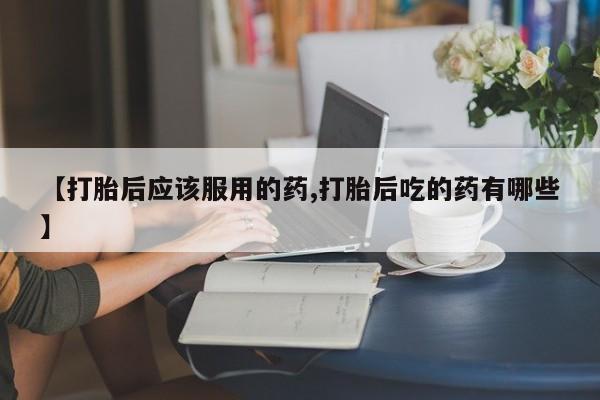 卖打胎药流产药微信【打胎后应该服用的药,打胎后吃的药有哪些】