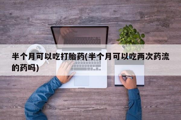卖打胎药流产药微信半个月可以吃打胎药(半个月可以吃两次药流的药吗)