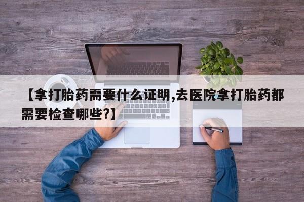 卖打胎药流产药微信【拿打胎药需要什么证明,去医院拿打胎药都需要检查哪些?】