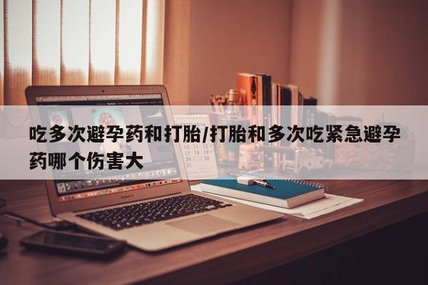 卖打胎药流产药微信吃多次避孕药和打胎/打胎和多次吃紧急避孕药哪个伤害大