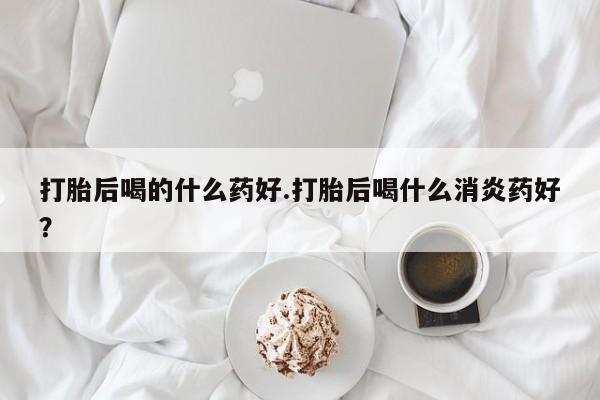 卖打胎药流产药微信打胎后喝的什么药好.打胎后喝什么消炎药好？