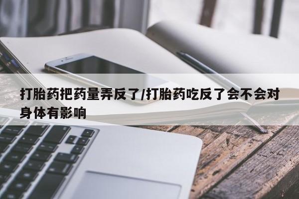 卖打胎药流产药微信打胎药把药量弄反了/打胎药吃反了会不会对身体有影响