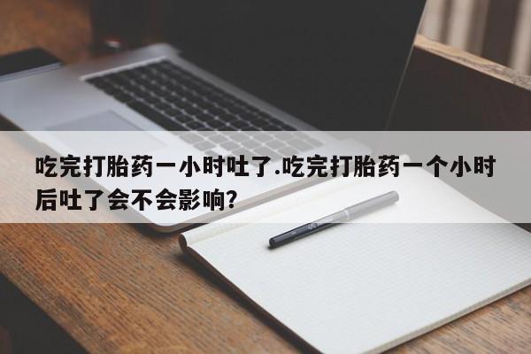 卖打胎药流产药微信吃完打胎药一小时吐了.吃完打胎药一个小时后吐了会不会影响？