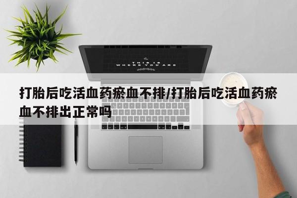 卖打胎药流产药微信打胎后吃活血药瘀血不排/打胎后吃活血药瘀血不排出正常吗