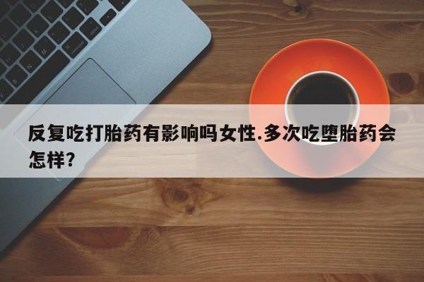 卖打胎药流产药微信反复吃打胎药有影响吗女性.多次吃堕胎药会怎样？