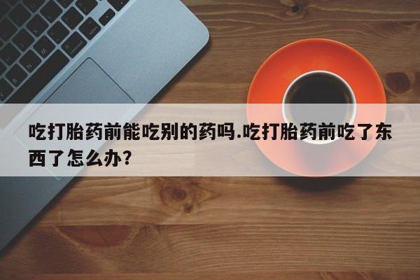 卖打胎药流产药微信吃打胎药前能吃别的药吗.吃打胎药前吃了东西了怎么办？