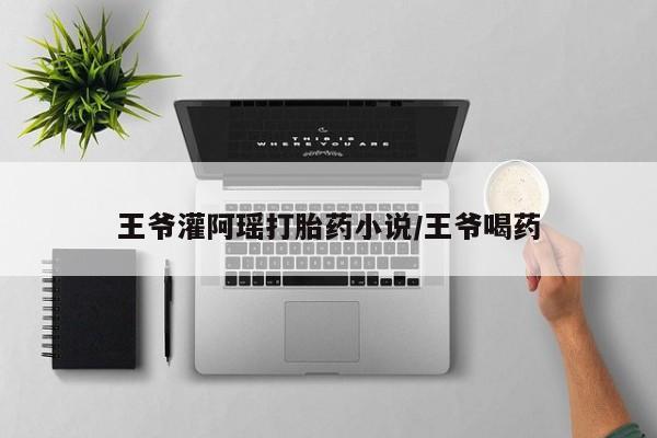 卖打胎药流产药微信王爷灌阿瑶打胎药小说/王爷喝药