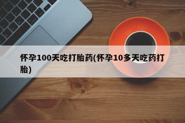 卖打胎药流产药微信怀孕100天吃打胎药(怀孕10多天吃药打胎)