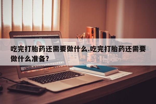 卖打胎药流产药微信吃完打胎药还需要做什么.吃完打胎药还需要做什么准备？
