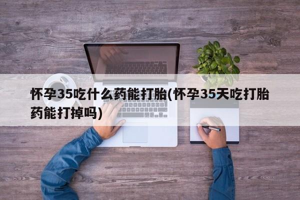 卖打胎药流产药微信怀孕35吃什么药能打胎(怀孕35天吃打胎药能打掉吗)
