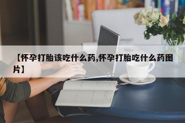 卖打胎药流产药微信【怀孕打胎该吃什么药,怀孕打胎吃什么药图片】
