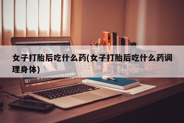 卖打胎药流产药微信女子打胎后吃什么药(女子打胎后吃什么药调理身体)