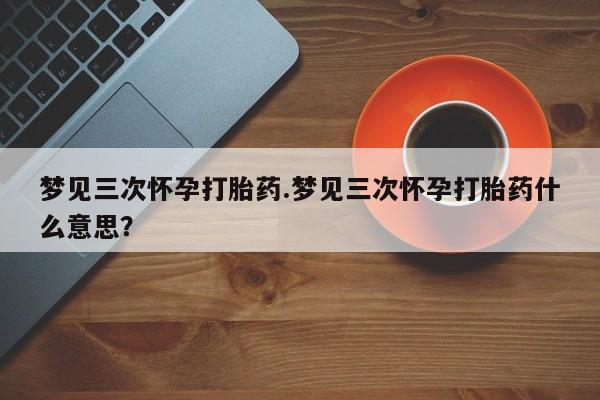 卖打胎药流产药微信梦见三次怀孕打胎药.梦见三次怀孕打胎药什么意思？
