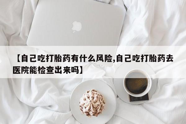 卖打胎药流产药微信【自己吃打胎药有什么风险,自己吃打胎药去医院能检查出来吗】