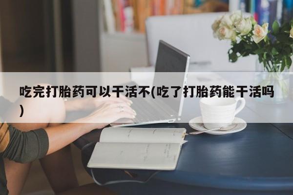 卖打胎药流产药微信吃完打胎药可以干活不(吃了打胎药能干活吗)
