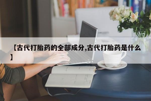 卖打胎药流产药微信【古代打胎药的全部成分,古代打胎药是什么】