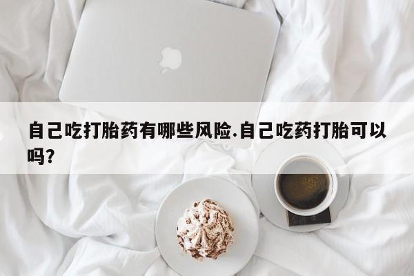 卖打胎药流产药微信自己吃打胎药有哪些风险.自己吃药打胎可以吗？