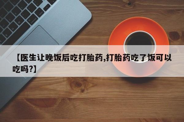 卖打胎药流产药微信【医生让晚饭后吃打胎药,打胎药吃了饭可以吃吗?】