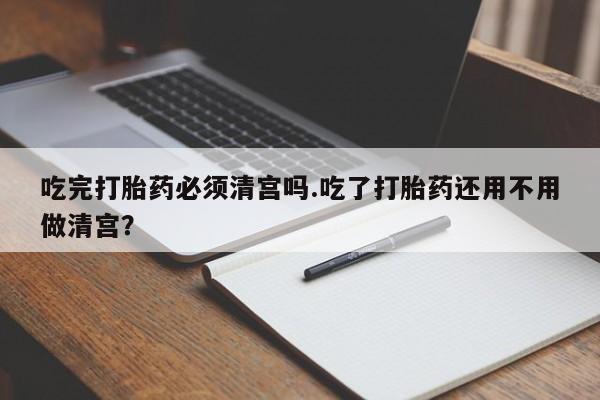 卖打胎药流产药微信吃完打胎药必须清宫吗.吃了打胎药还用不用做清宫？