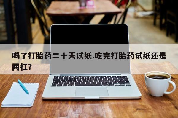 卖打胎药流产药微信喝了打胎药二十天试纸.吃完打胎药试纸还是两杠？