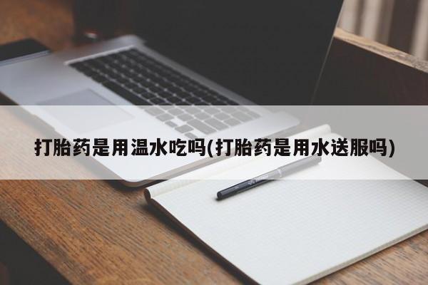 卖打胎药流产药微信打胎药是用温水吃吗(打胎药是用水送服吗)